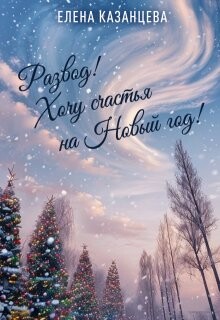 Развод&#33; Хочу счастья на Новый год&#33; (СИ) - Казанцева Елена Анатольевна