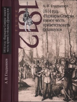 1814 год: «Варвары Севера» имеют честь приветствовать французов - Гладышев Андрей Владимирович